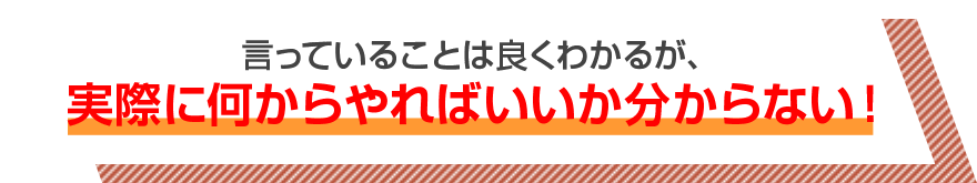 言っていることは良くわかるが、実際に何からやればいいか分からない！